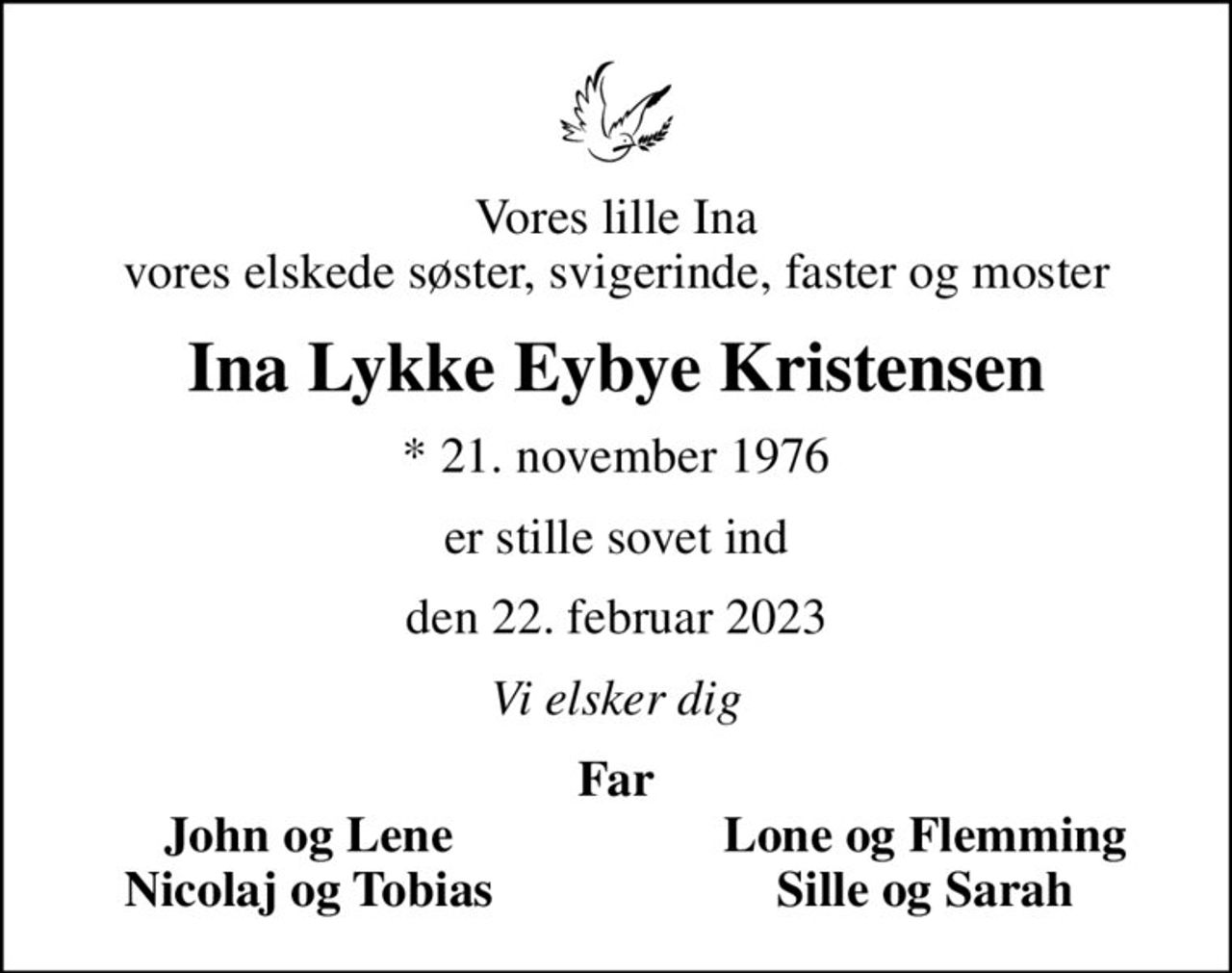 Vores lille Ina vores elskede søster, svigerinde, faster og moster
Ina Lykke Eybye Kristensen
* 21. november 1976
er stille sovet ind
den 22. februar 2023
Vi elsker dig
Far
John og Lene
Lone og Flemming
Nicolaj og Tobias
Sille og Sarah