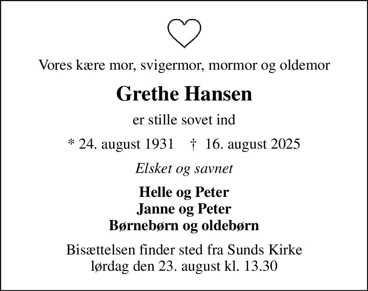 Vores kære mor, svigermor, mormor og oldemor
Grethe Hansen
er stille sovet ind
* 24. august 1931    ✝ 16. august 2025
Elsket og savnet
Helle og Peter Janne og Peter Børnebørn og oldebørn
Bisættelsen finder sted fra Sunds Kirke  lørdag den 23. august kl. 13.30