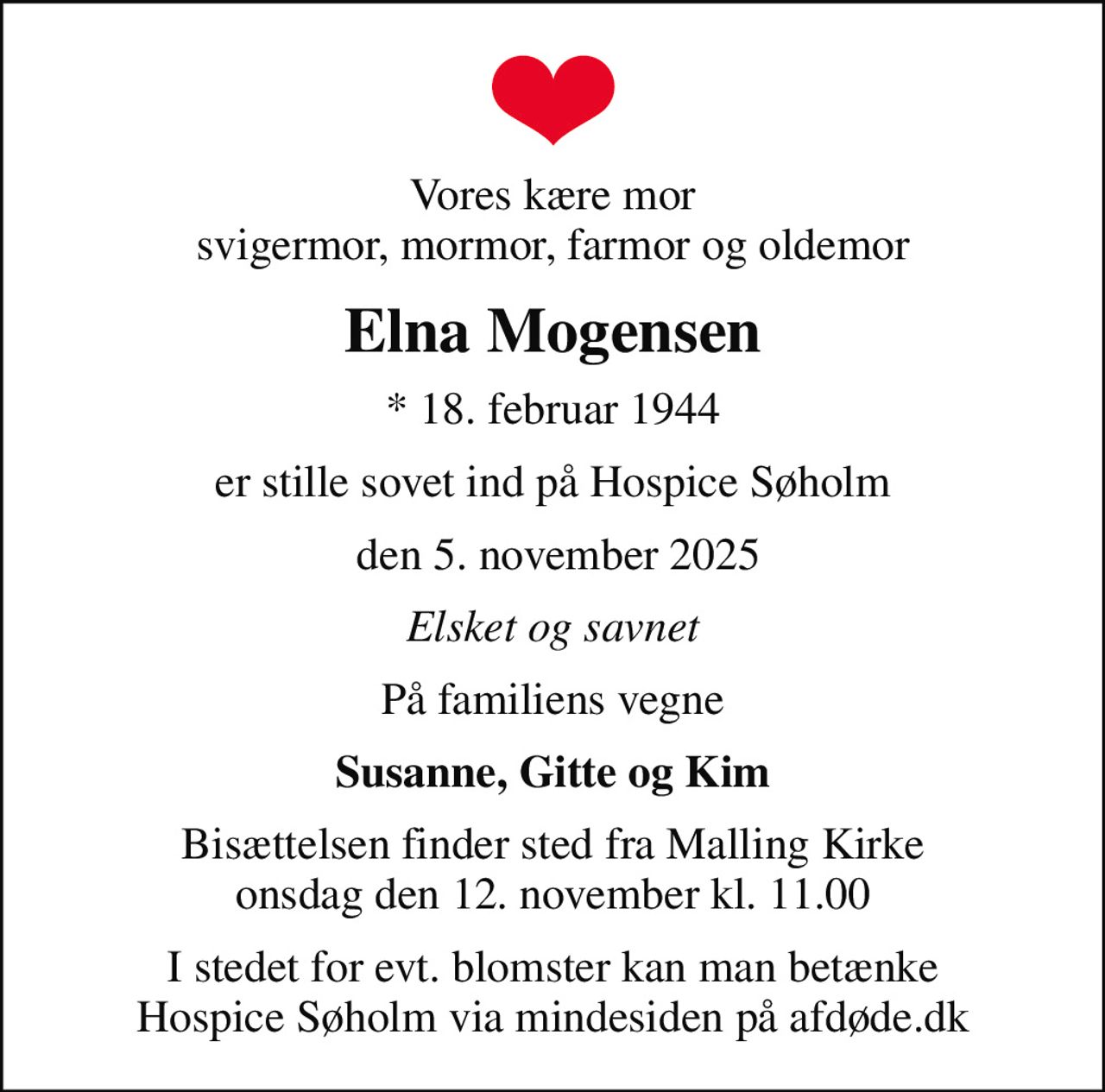 Vores kære mor svigermor, mormor, farmor og oldemor
Elna Mogensen
* 18. februar 1944
er stille sovet ind på Hospice Søholm
 den 5. november 2025
Elsket og savnet
På familiens vegne
Susanne, Gitte og Kim
Bisættelsen finder sted fra Malling Kirke  onsdag den 12. november kl. 11.00 
I stedet for evt. blomster kan man betænke
					Hospice Søholm via mindesiden på afdøde.dk