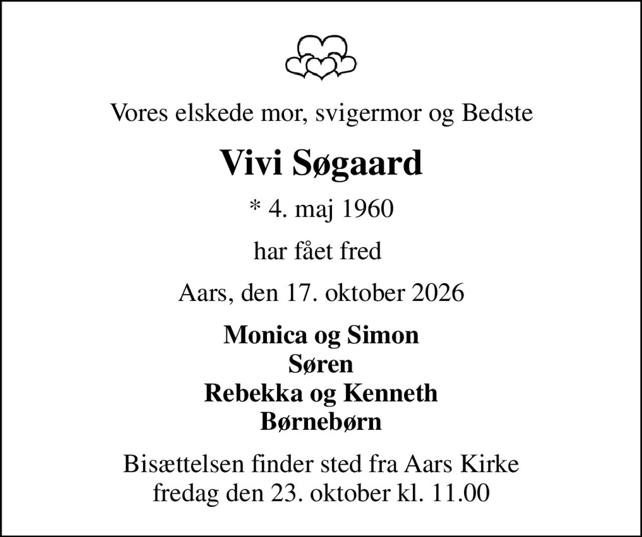 Vores elskede mor, svigermor og Bedste
Vivi Søgaard
* 4. maj 1960
har fået fred 
Aars, den 17. oktober 2026
Monica og Simon Søren Rebekka og Kenneth Børnebørn
Bisættelsen finder sted fra Aars Kirke  fredag den 23. oktober kl. 11.00