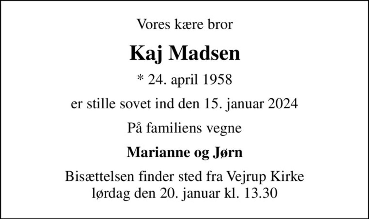 Vores kære bror
Kaj Madsen
* 24. april 1958
er stille sovet ind den 15. januar 2024
På familiens vegne
Marianne og Jørn
Bisættelsen finder sted fra Vejrup Kirke  lørdag den 20. januar kl. 13.30