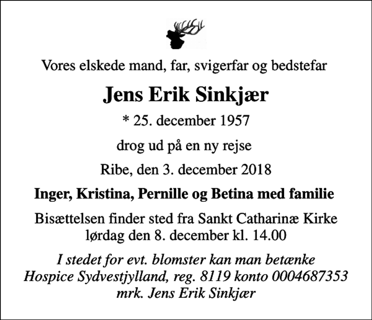 <p>Vores elskede mand, far, svigerfar og bedstefar<br />Jens Erik Sinkjær<br />* 25. december 1957<br />drog ud på en ny rejse<br />Ribe, den 3. december 2018<br />Inger, Kristina, Pernille og Betina med familie<br />Bisættelsen finder sted fra Sankt Catharinæ Kirke lørdag den 8. december kl. 14.00<br />I stedet for evt. blomster kan man betænke<br />Hospice Sydvestjylland, Støtteforening Reg.8119konto0004687353mrk. Jens Erik<br />Sinkjær<br />I stedet for evt. blomster kan man betænke Hospice Sydvestjylland, reg. 8119 konto 0004687353 mrk. Jens Erik Sinkjær</p>