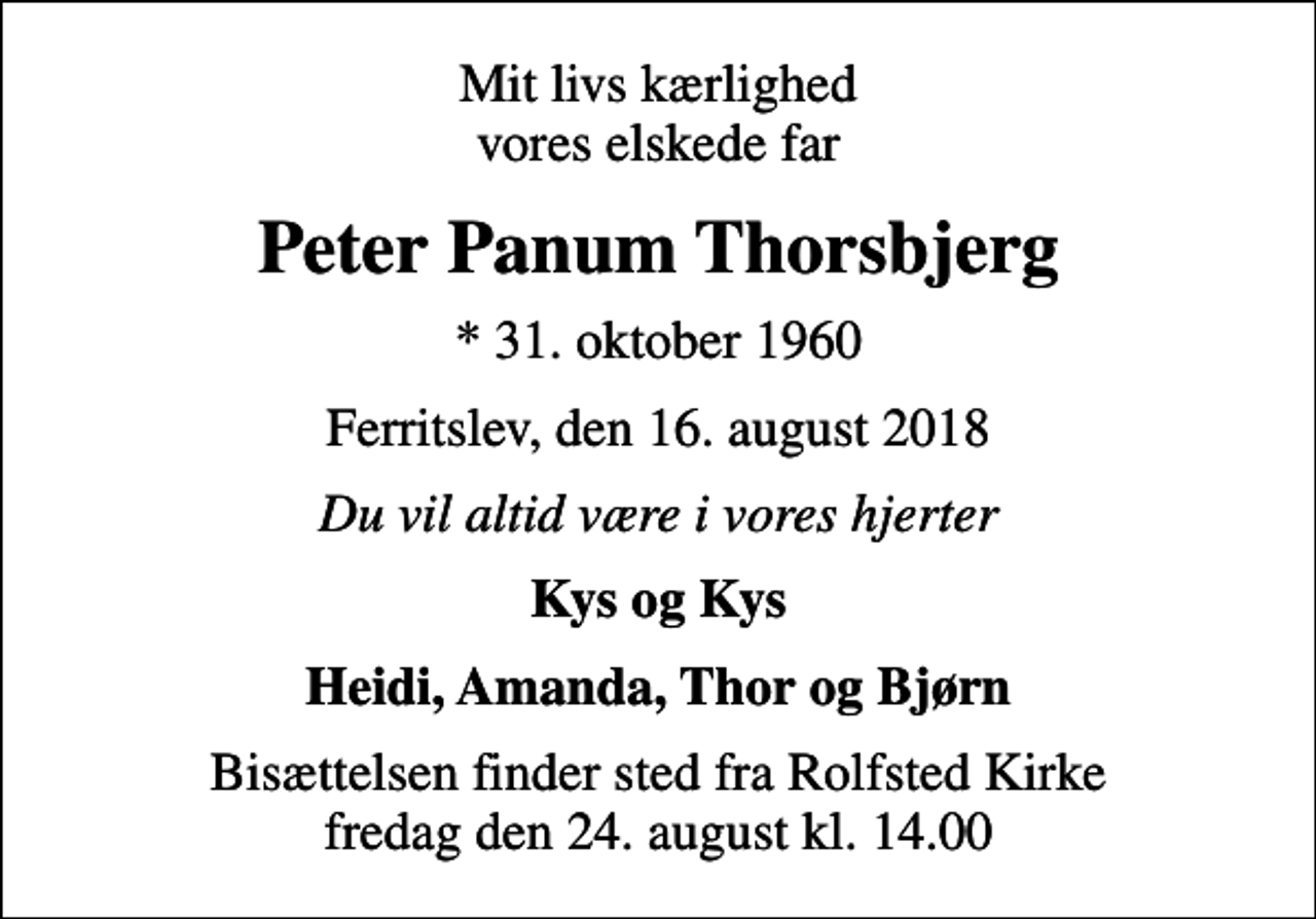 <p>Mit livs kærlighed vores elskede far<br />Peter Panum Thorsbjerg<br />* 31. oktober 1960<br />Ferritslev, den 16. august 2018<br />Du vil altid være i vores hjerter<br />Kys og Kys<br />Heidi, Amanda, Thor og Bjørn<br />Bisættelsen finder sted fra Rolfsted Kirke fredag den 24. august kl. 14.00</p>