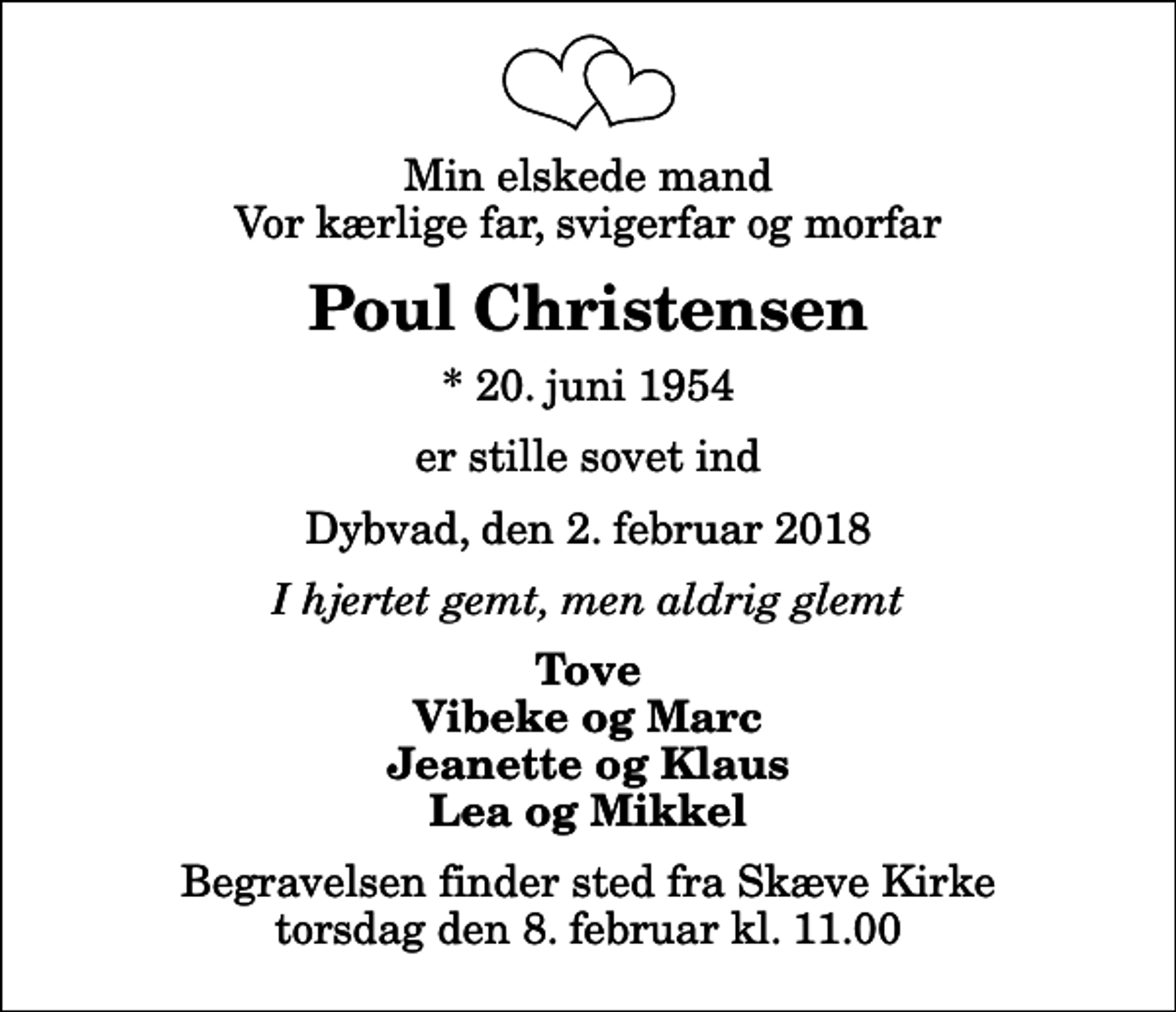 <p>Min elskede mand Vor kærlige far, svigerfar og morfar<br />Poul Christensen<br />* 20. juni 1954<br />er stille sovet ind<br />Dybvad, den 2. februar 2018<br />I hjertet gemt, men aldrig glemt<br />Tove Vibeke og Marc Jeanette og Klaus Lea og Mikkel<br />Begravelsen finder sted fra Skæve Kirke torsdag den 8. februar kl. 11.00</p>