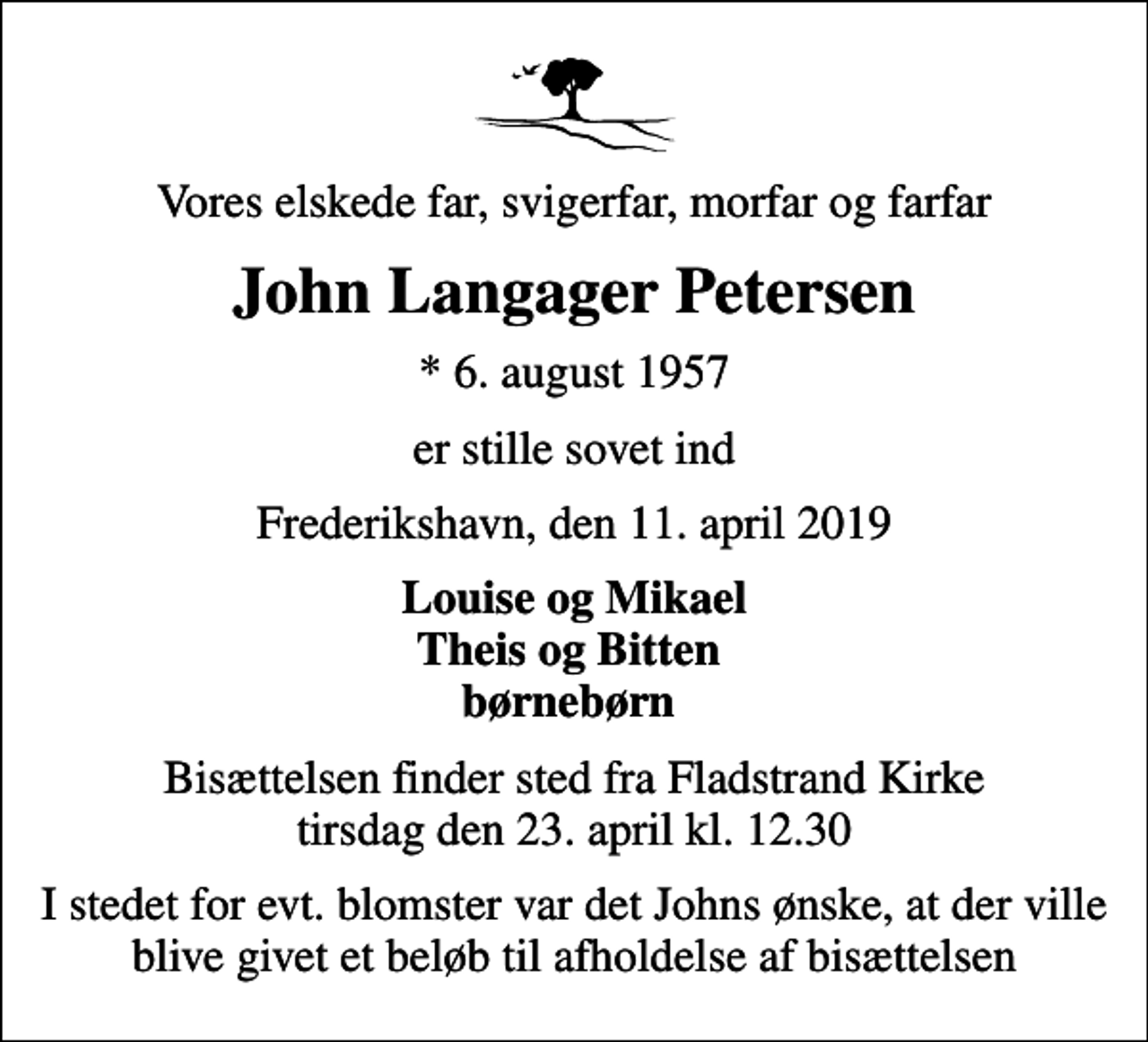 <p>Vores elskede far, svigerfar, morfar og farfar<br />John Langager Petersen<br />* 6. august 1957<br />er stille sovet ind<br />Frederikshavn, den 11. april 2019<br />Louise og Mikael Theis og Bitten børnebørn<br />Bisættelsen finder sted fra Fladstrand Kirke tirsdag den 23. april kl. 12.30<br />I stedet for evt. blomster var det Johns ønske, at der ville blive givet et beløb til afholdelse af bisættelsen</p>