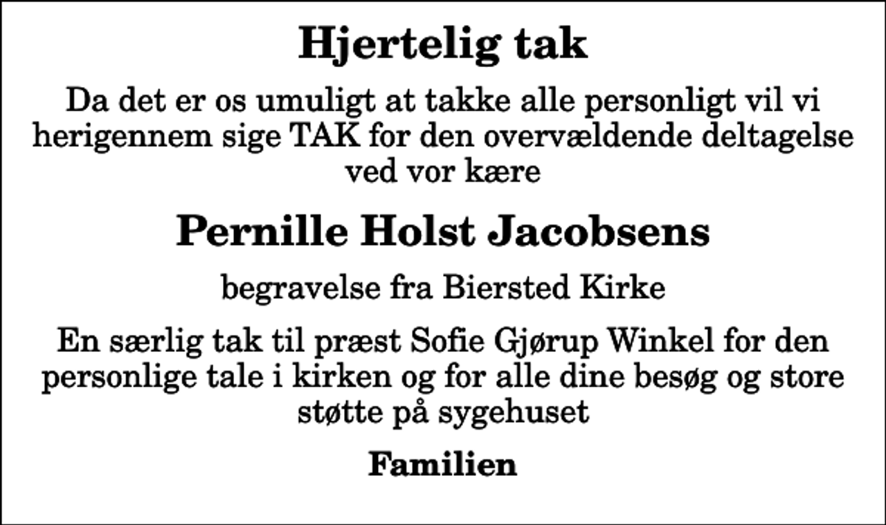 <p>Hjertelig tak<br />Da det er os umuligt at takke alle personligt vil vi herigennem sige TAK for den overvældende deltagelse ved vor kære<br />Pernille Holst Jacobsens<br />begravelse fra Biersted Kirke<br />En særlig tak til præst Sofie Gjørup Winkel for den personlige tale i kirken og for alle dine besøg og store støtte på sygehuset<br />Familien</p>