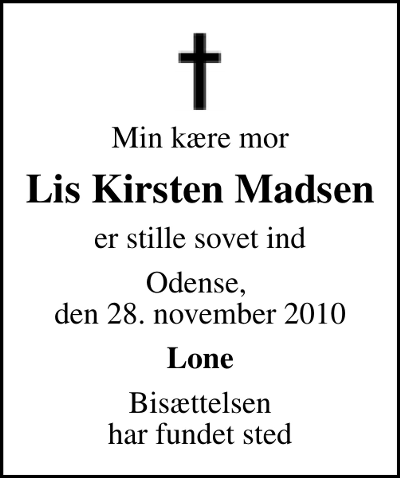 <p>Min kære mor<br />Lis Kirsten Madsen<br />er stille sovet ind<br />Odense, den 28. november 2010<br />Lone<br />Bisættelsen har fundet sted</p>