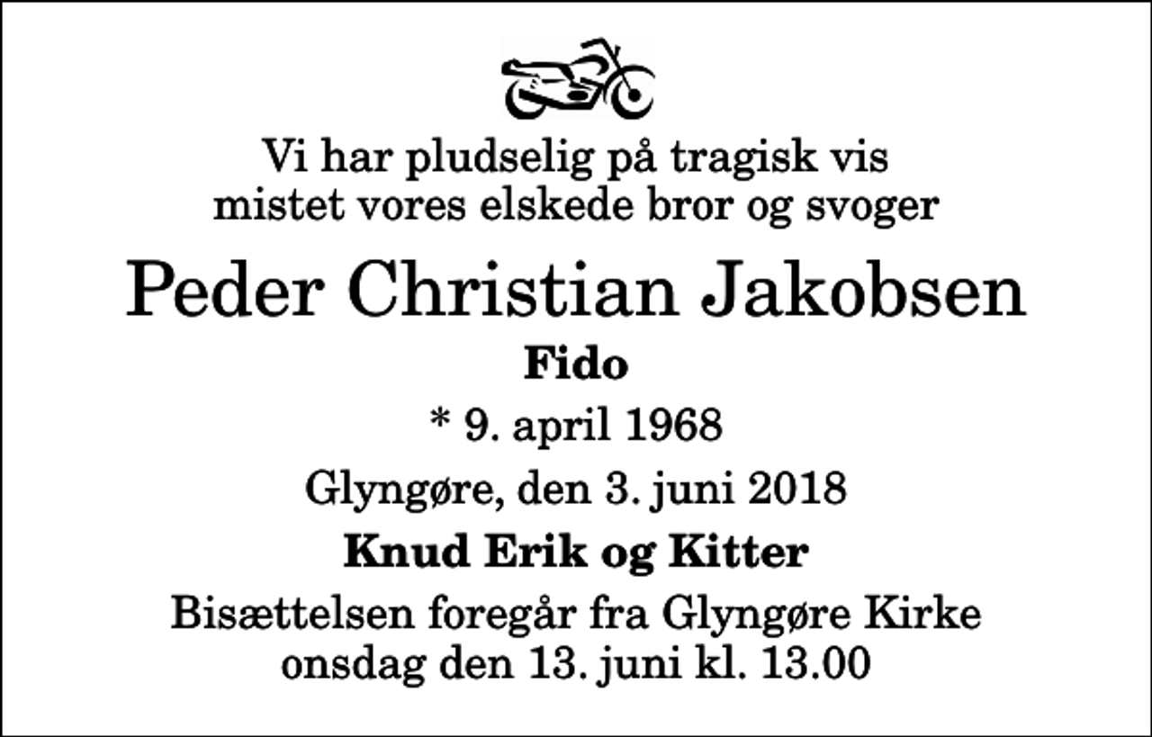 <p>Vi har pludselig på tragisk vis mistet vores elskede bror og svoger<br />Peder Christian Jakobsen<br />Fido<br />* 9. april 1968<br />Glyngøre, den 3. juni 2018<br />Knud Erik og Kitter<br />Bisættelsen foregår fra Glyngøre Kirke onsdag den 13. juni kl. 13.00</p>