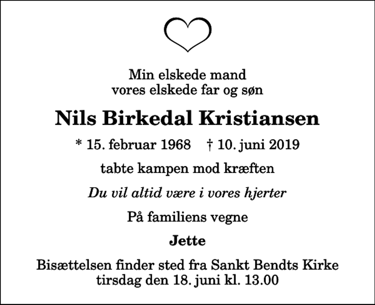 <p>Min elskede mand vores elskede far og søn<br />Nils Birkedal Kristiansen<br />* 15. februar 1968 ✝ 10. juni 2019<br />tabte kampen mod kræften<br />Du vil altid være i vores hjerter<br />På familiens vegne<br />Jette<br />Bisættelsen finder sted fra Sankt Bendts Kirke tirsdag den 18. juni kl. 13.00</p>