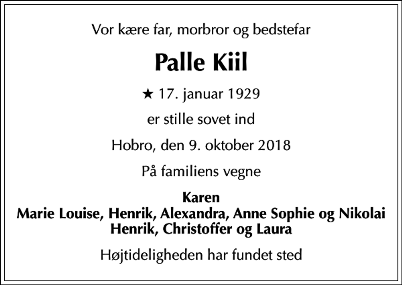 <p>Vor kære far, morbror og bedstefar<br />Palle Kiil<br />* 17. januar 1929<br />er stille sovet ind<br />Hobro, den 9. oktober 2018<br />På familiens vegne<br />Karen Marie Louise, Henrik, Alexandra, Anne Sophie og Nikolai Henrik, Christoffer og Laura<br />Højtideligheden har fundet sted</p>
