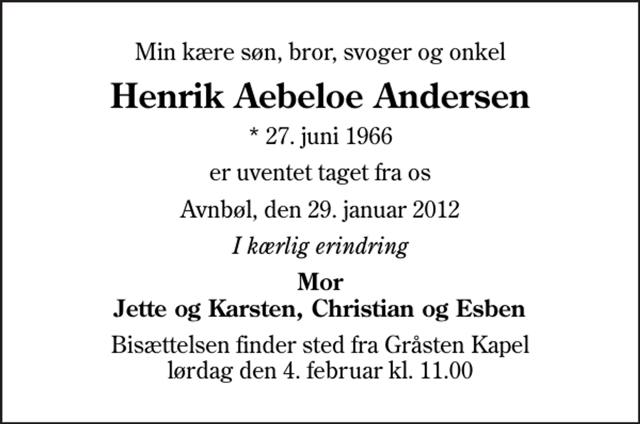 <p>Min kære søn, bror, svoger og onkel<br />Henrik Aebeloe Andersen<br />* 27. juni 1966<br />er uventet taget fra os<br />Avnbøl, den 29. januar 2012<br />I kærlig erindring<br />Mor Jette og Karsten, Christian og Esben<br />Bisættelsen finder sted fra Gråsten Kapel lørdag den 4. februar kl. 11.00</p>