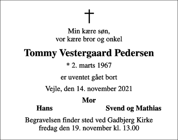 <p>Min kære søn, vor kære bror og onkel<br />Tommy Vestergaard Pedersen<br />* 2. marts 1967<br />er uventet gået bort<br />Vejle, den 14. november 2021<br />Mor<br />Hans<br />Svend og Mathias<br />Begravelsen finder sted ved Gadbjerg Kirke fredag den 19. november kl. 13.00</p>