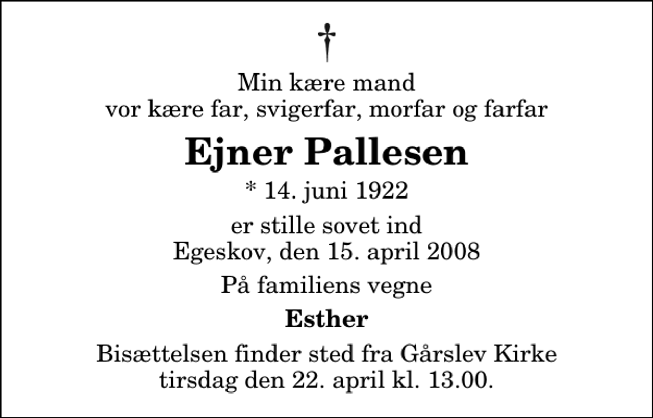 <p>Min kære mand vor kære far, svigerfar, morfar og farfar<br />Ejner Pallesen<br />* 14. juni 1922<br />er stille sovet ind Egeskov, den 15. april 2008<br />På familiens vegne<br />Esther<br />Bisættelsen finder sted fra Gårslev Kirke tirsdag den 22. april kl. 13.00</p>
