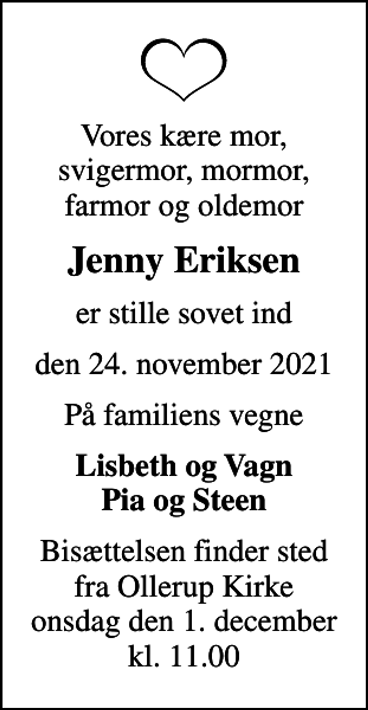 <p>Vores kære mor, svigermor, mormor, farmor og oldemor<br />Jenny Eriksen<br />er stille sovet ind<br />den 24. november 2021<br />På familiens vegne<br />Lisbeth og Vagn Pia og Steen<br />Bisættelsen finder sted fra Ollerup Kirke onsdag den 1. december kl. 11.00</p>
