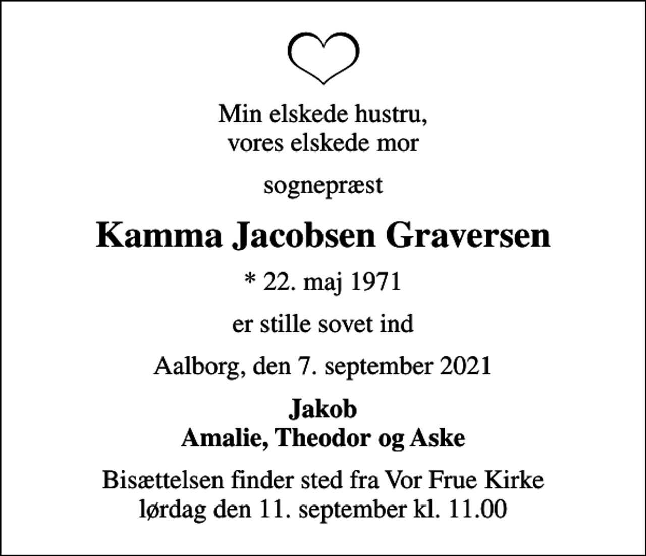 <p>Min elskede hustru, vores elskede mor<br />sognepræst<br />Kamma Jacobsen Graversen<br />* 22. maj 1971<br />er stille sovet ind<br />Aalborg, den 7. september 2021<br />Jakob Amalie, Theodor og Aske<br />Bisættelsen finder sted fra Vor Frue Kirke lørdag den 11. september kl. 11.00</p>