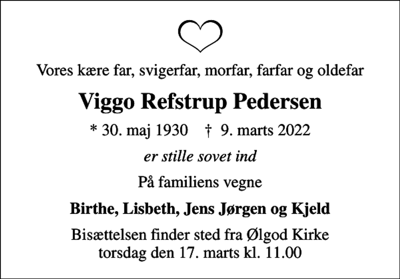 <p>Vores kære far, svigerfar, morfar, farfar og oldefar<br />Viggo Refstrup Pedersen<br />* 30. maj 1930 ✝ 9. marts 2022<br />er stille sovet ind<br />På familiens vegne<br />Birthe, Lisbeth, Jens Jørgen og Kjeld<br />Bisættelsen finder sted fra Ølgod Kirke torsdag den 17. marts kl. 11.00</p>