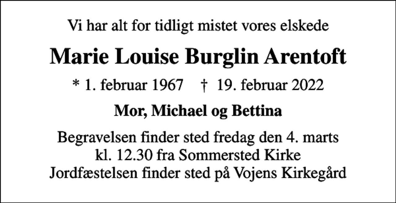 <p>Vi har alt for tidligt mistet vores elskede<br />Marie Louise Burglin Arentoft<br />* 1. februar 1967 ✝ 19. februar 2022<br />Mor, Michael og Bettina<br />Begravelsen finder sted fredag den 4. marts kl. 12.30 fra Sommersted Kirke Jordfæstelsen finder sted på Vojens Kirkegård</p>