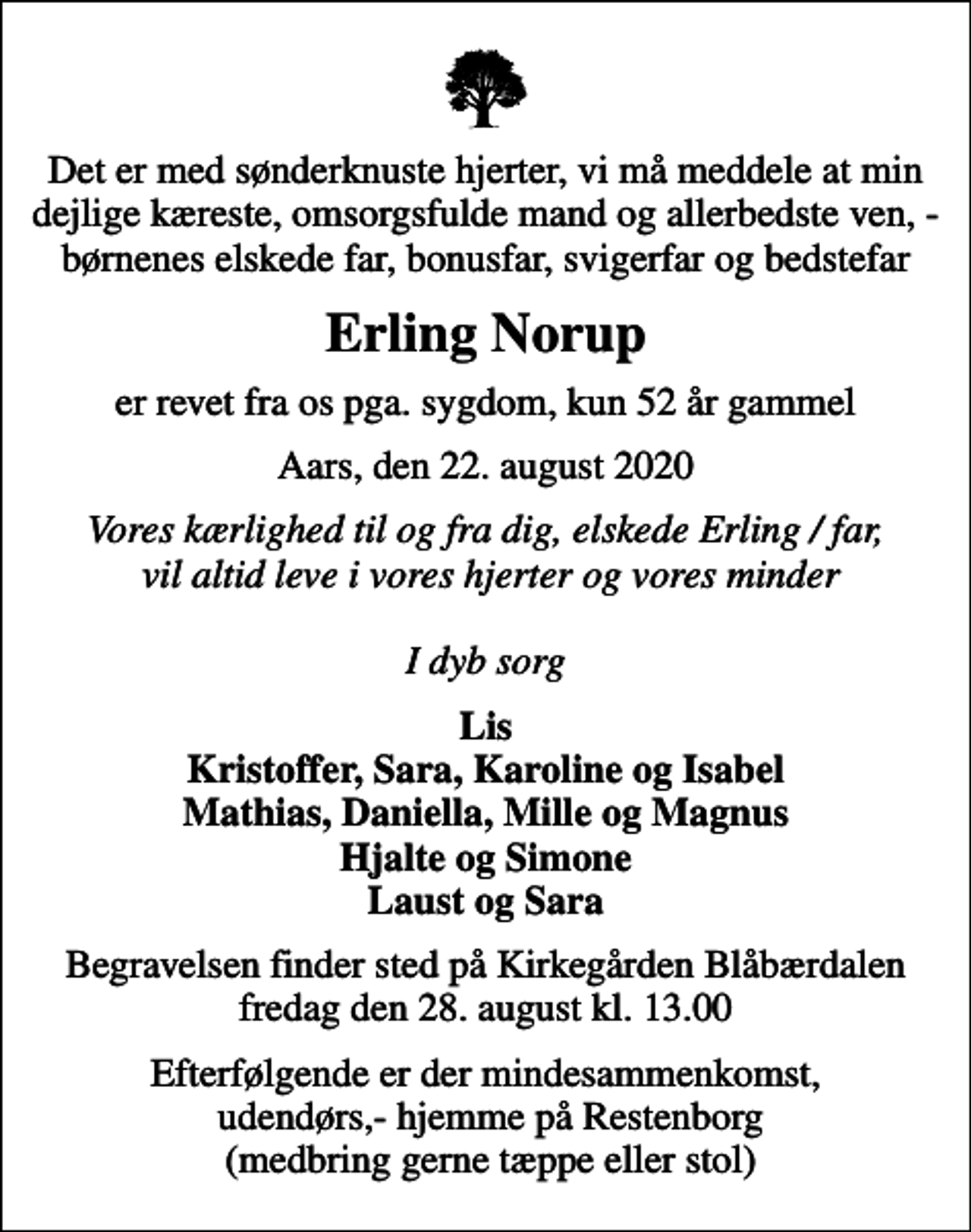 <p>Det er med sønderknuste hjerter, vi må meddele at min dejlige kæreste, omsorgsfulde mand og allerbedste ven, - børnenes elskede far, bonusfar, svigerfar og bedstefar<br />Erling Norup<br />er revet fra os pga. sygdom, kun 52 år gammel<br />Aars, den 22. august 2020<br />Vores kærlighed til og fra dig, elskede Erling / far, vil altid leve i vores hjerter og vores minder I dyb sorg<br />Lis Kristoffer, Sara, Karoline og Isabel Mathias, Daniella, Mille og Magnus Hjalte og Simone Laust og Sara<br />Begravelsen finder sted på Kirkegården Blåbærdalen fredag den 28. august kl. 13.00<br />Efterfølgende er der mindesammenkomst, udendørs,- hjemme på Restenborg (medbring gerne tæppe eller stol)</p>