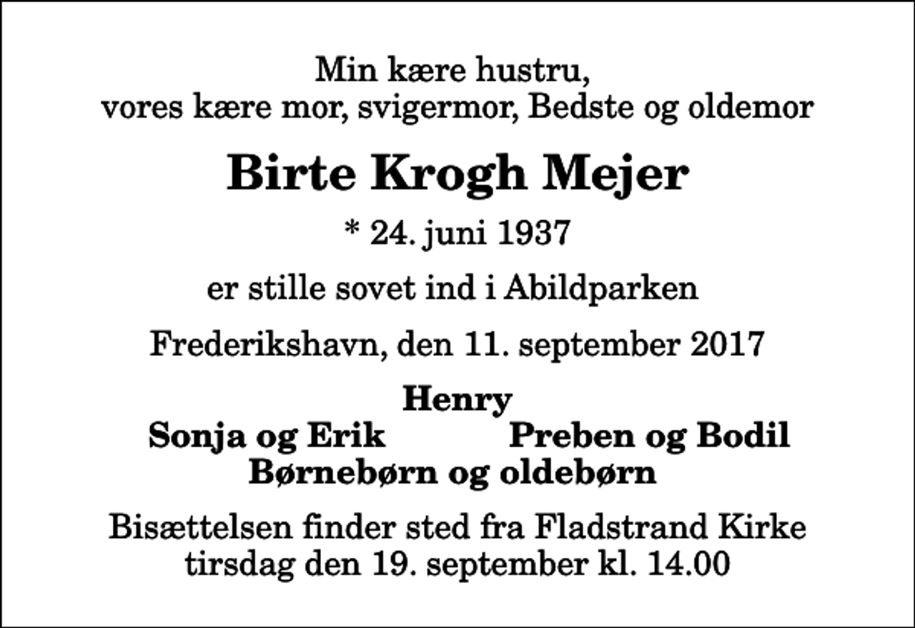 <p>Min kære hustru, vores kære mor, svigermor, Bedste og oldemor<br />Birte Krogh Mejer<br />* 24. juni 1937<br />er stille sovet ind i Abildparken<br />Frederikshavn, den 11. september 2017<br />Henry<br />Sonja og Erik<br />Preben og Bodil<br />Bisættelsen finder sted fra Fladstrand Kirke tirsdag den 19. september kl. 14.00</p>