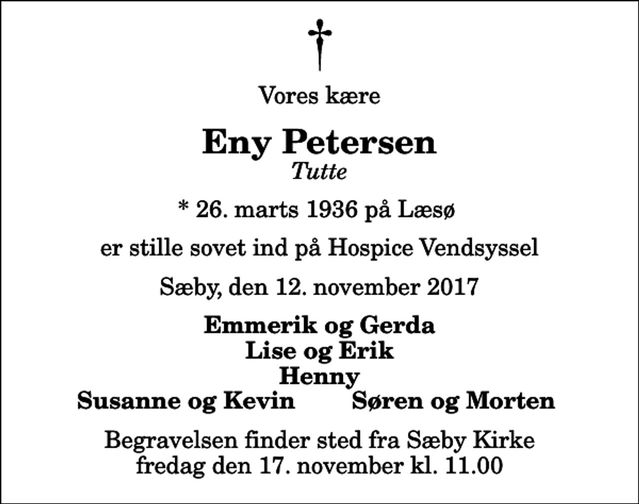 <p>Vores kære<br />Eny Petersen<br />Tutte<br />* 26. marts 1936 på Læsø<br />er stille sovet ind på Hospice Vendsyssel<br />Sæby, den 12. november 2017<br />Emmerik og Gerda Lise og Erik Henny<br />Susanne og Kevin<br />Søren og Morten<br />Begravelsen finder sted fra Sæby Kirke fredag den 17. november kl. 11.00</p>