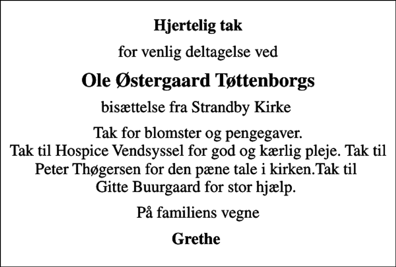 <p>Hjertelig tak<br />for venlig deltagelse ved<br />Ole Østergaard Tøttenborgs<br />bisættelse fra Strandby Kirke<br />Tak for blomster og pengegaver. Tak til Hospice Vendsyssel for god og kærlig pleje. Tak til Peter Thøgersen for den pæne tale i kirken.Tak til Gitte Buurgaard for stor hjælp.<br />På familiens vegne<br />Grethe</p>