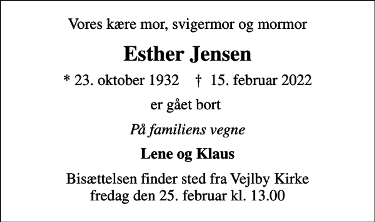 <p>Vores kære mor, svigermor og mormor<br />Esther Jensen<br />* 23. oktober 1932 ✝ 15. februar 2022<br />er gået bort<br />På familiens vegne<br />Lene og Klaus<br />Bisættelsen finder sted fra Vejlby Kirke fredag den 25. februar kl. 13.00</p>