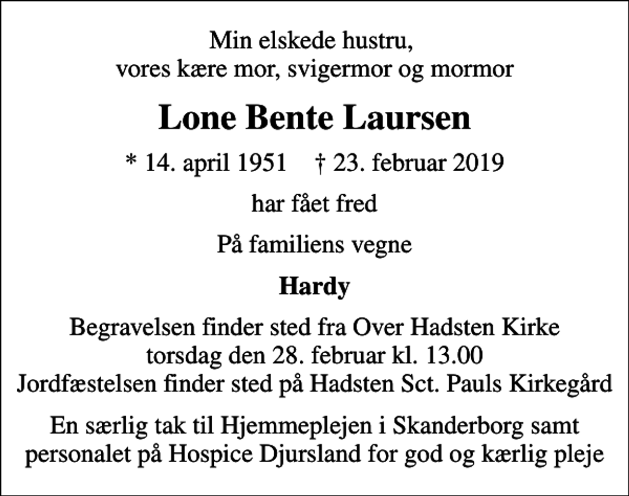 <p>Min elskede hustru, vores kære mor, svigermor og mormor<br />Lone Bente Laursen<br />* 14. april 1951 ✝ 23. februar 2019<br />har fået fred<br />På familiens vegne<br />Hardy<br />Begravelsen finder sted fra Over Hadsten Kirke torsdag den 28. februar kl. 13.00 Jordfæstelsen finder sted på Hadsten Sct. Pauls Kirkegård<br />En særlig tak til Hjemmeplejen i Skanderborg samt personalet på Hospice Djursland for god og kærlig pleje</p>