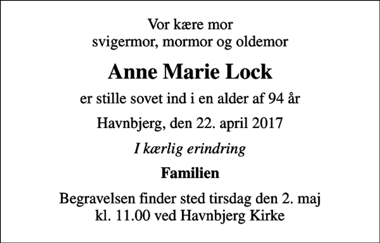 <p>Vor kære mor svigermor, mormor og oldemor<br />Anne Marie Lock<br />er stille sovet ind i en alder af 94 år<br />Havnbjerg, den 22. april 2017<br />I kærlig erindring<br />Familien<br />Begravelsen finder sted tirsdag den 2. maj kl. 11.00 ved Havnbjerg Kirke</p>