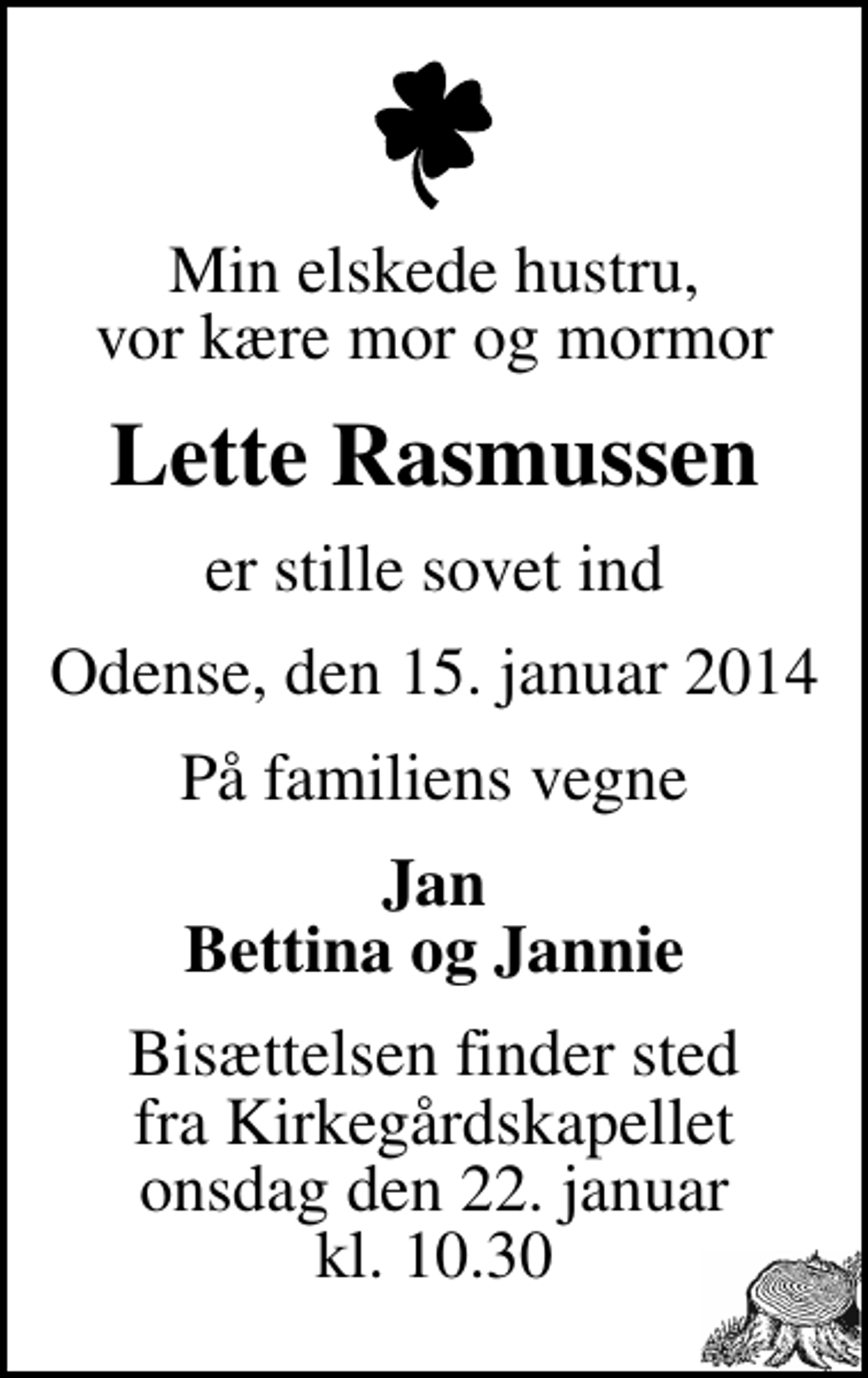 <p>Min elskede hustru, vor kære mor og mormor<br />Lette Rasmussen<br />er stille sovet ind<br />Odense, den 15. januar 2014<br />På familiens vegne<br />Jan Bettina og Jannie<br />Bisættelsen finder sted fra Kirkegårdskapellet onsdag den 22. januar kl. 10.30</p>