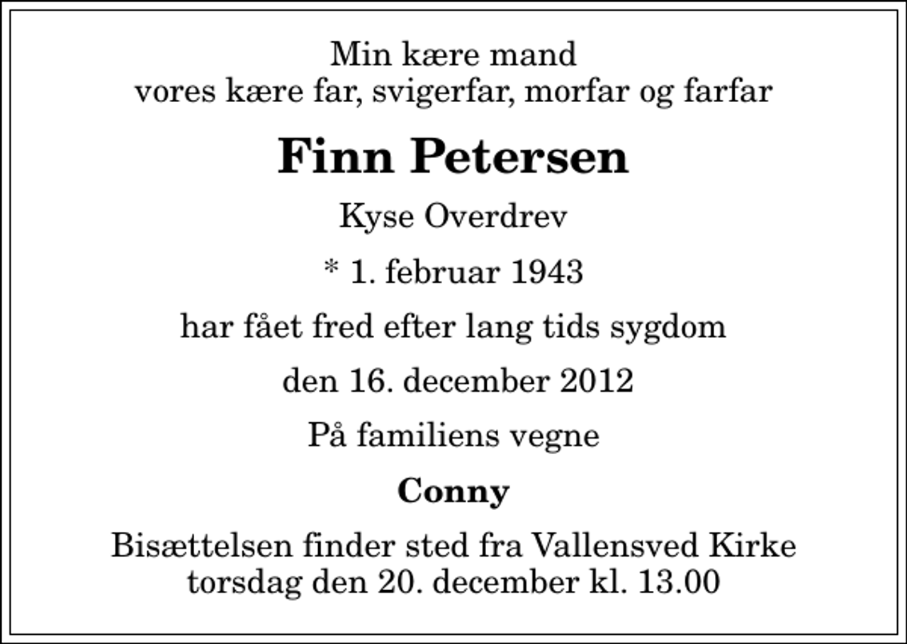 <p>Min kære mand vores kære far, svigerfar, morfar og farfar<br />Finn Petersen<br />Kyse Overdrev<br />* 1. februar 1943<br />har fået fred efter lang tids sygdom<br />den 16. december 2012<br />På familiens vegne<br />Conny<br />Bisættelsen finder sted fra Vallensved Kirke torsdag den 20. december kl. 13.00</p>