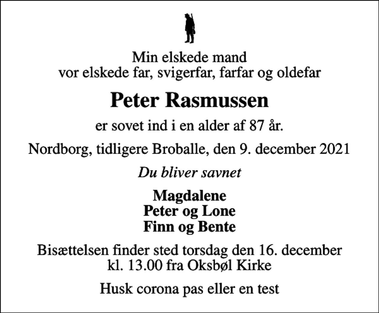 <p>Min elskede mand vor elskede far, svigerfar, farfar og oldefar<br />Peter Rasmussen<br />er sovet ind i en alder af 87 år.<br />Nordborg, tidligere Broballe, den 9. december 2021<br />Du bliver savnet<br />Magdalene Peter og Lone Finn og Bente<br />Bisættelsen finder sted torsdag den 16. december kl. 13.00 fra Oksbøl Kirke<br />Husk corona pas eller en test</p>