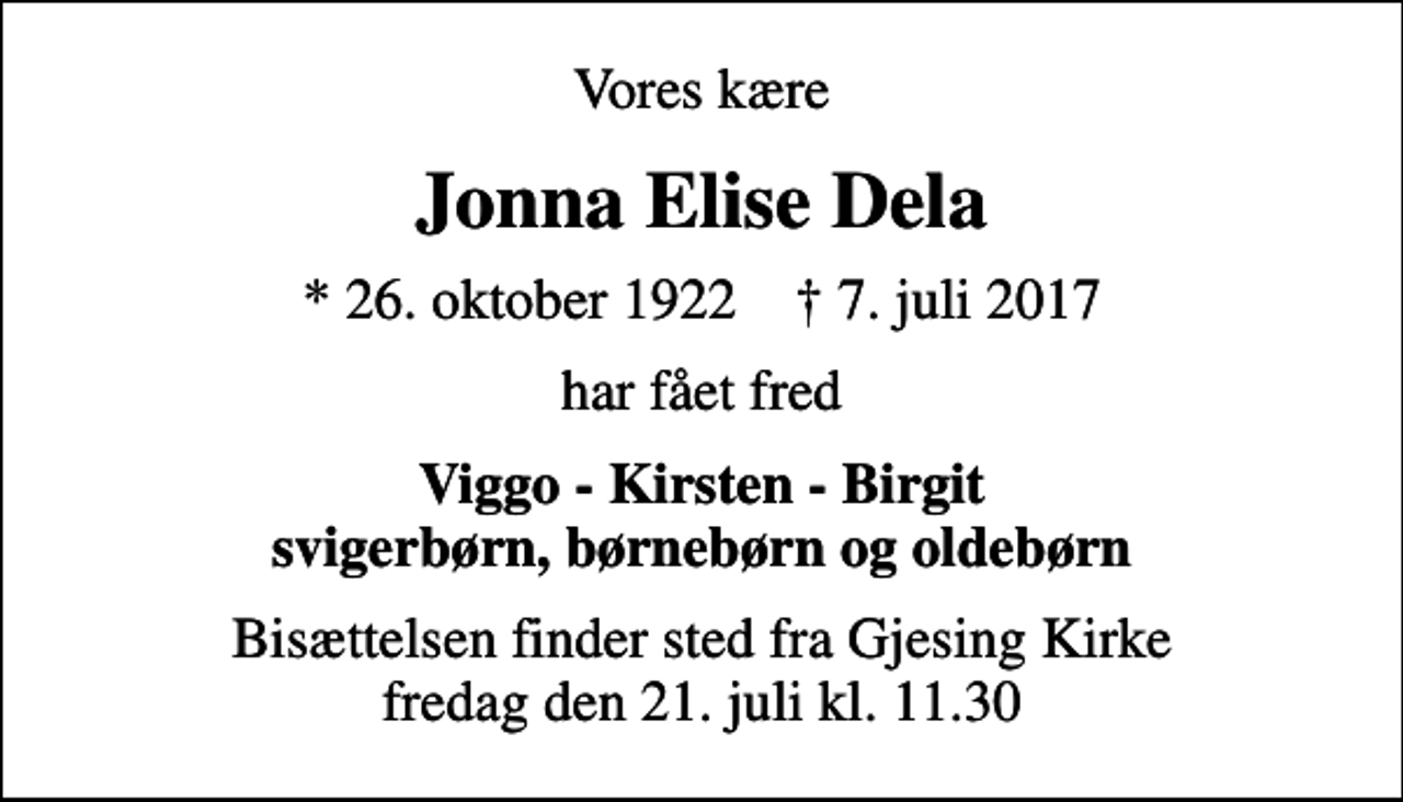 <p>Vores kære<br />Jonna Elise Dela<br />* 26. oktober 1922 ✝ 7. juli 2017<br />har fået fred<br />Viggo - Kirsten - Birgit svigerbørn, børnebørn og oldebørn<br />Bisættelsen finder sted fra Gjesing Kirke fredag den 21. juli kl. 11.30</p>