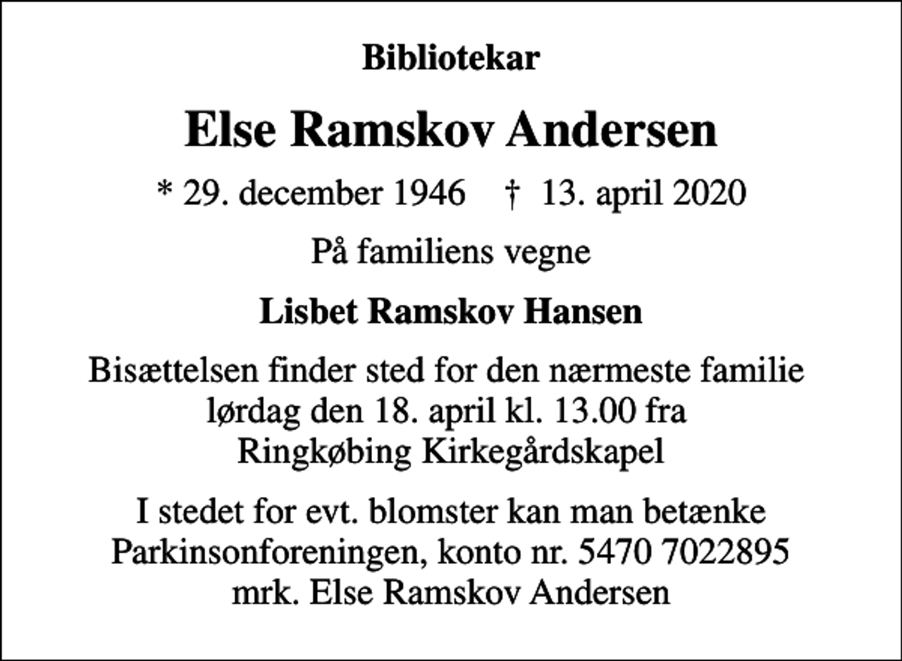 <p>Bibliotekar<br />Else Ramskov Andersen<br />* 29. december 1946 ✝ 13. april 2020<br />På familiens vegne<br />Lisbet Ramskov Hansen<br />Bisættelsen finder sted for den nærmeste familie lørdag den 18. april kl. 13.00 fra Ringkøbing Kirkegårdskapel<br />I stedet for evt. blomster kan man betænke<br />Parkinsonforeningen kontonr.54707022895mrk. Else Ramskov<br />Andersen</p>