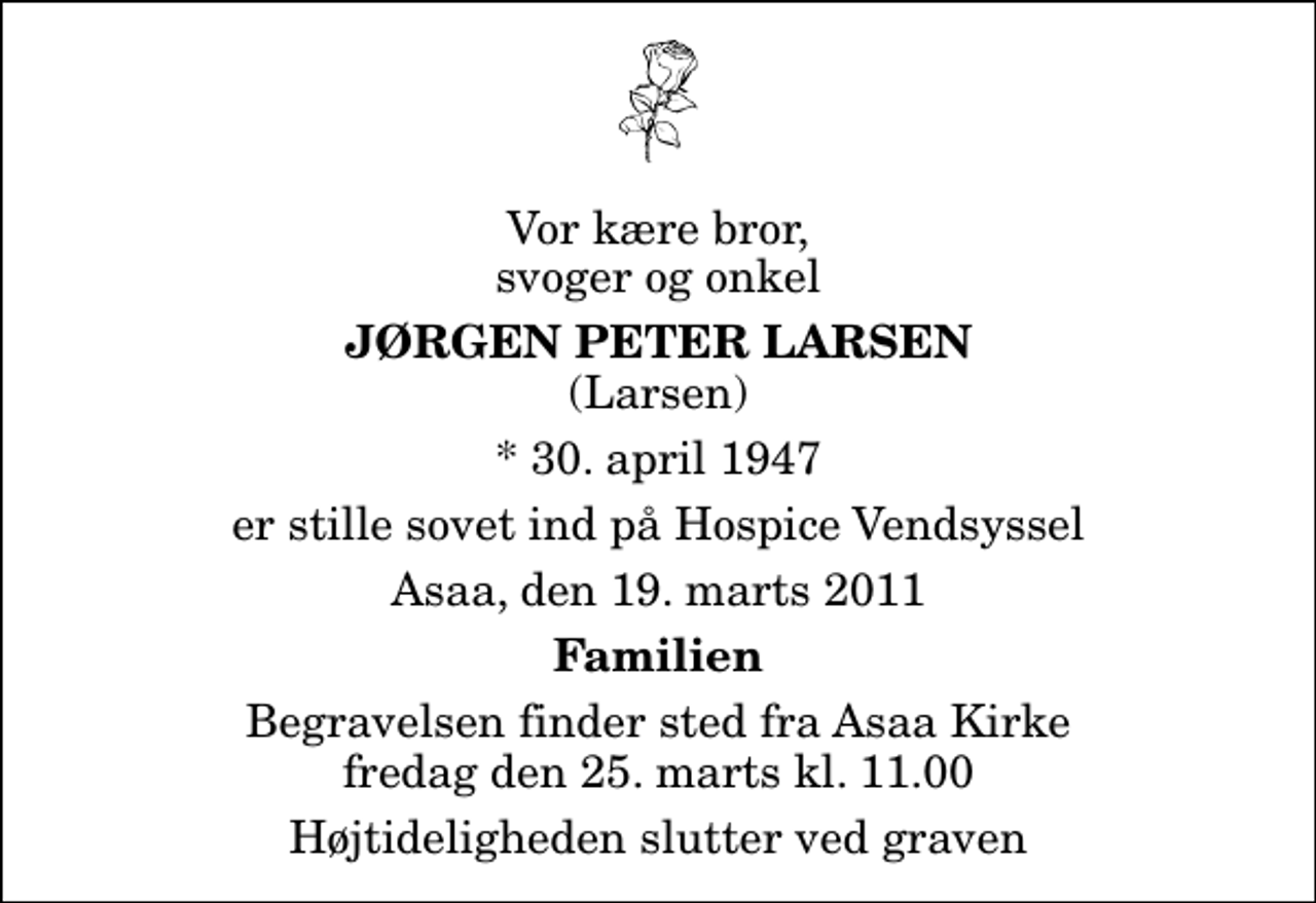 <p>Vor kære bror, svoger og onkel<br />Jørgen Peter Larsen<br />(Larsen)<br />* 30. april 1947<br />er stille sovet ind på Hospice Vendsyssel<br />Asaa, den 19. marts 2011<br />Familien<br />Begravelsen finder sted fra Aså Kirke fredag den 25. marts kl. 11.00 Højtideligheden slutter ved graven</p>