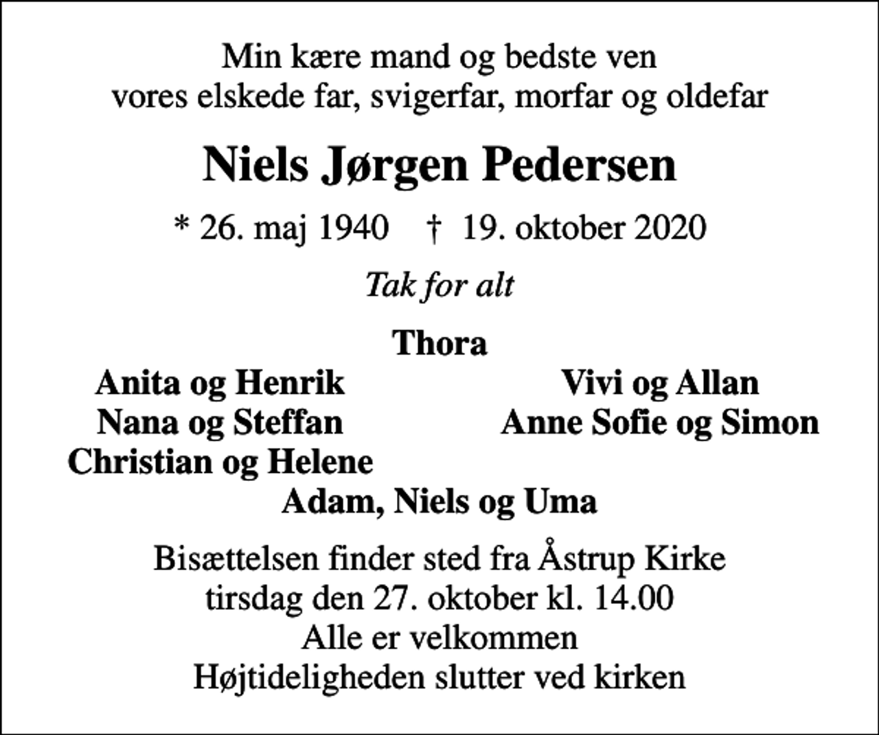 <p>Min kære mand og bedste ven vores elskede far, svigerfar, morfar og oldefar<br />Niels Jørgen Pedersen<br />* 26. maj 1940 ✝ 19. oktober 2020<br />Tak for alt<br />Thora<br />Anita og Henrik<br />Vivi og Allan<br />Nana og Steffan<br />Anne Sofie og Simon<br />Christian og Helene<br />Bisættelsen finder sted fra Åstrup Kirke tirsdag den 27. oktober kl. 14.00 Alle er velkommen Højtideligheden slutter ved kirken</p>