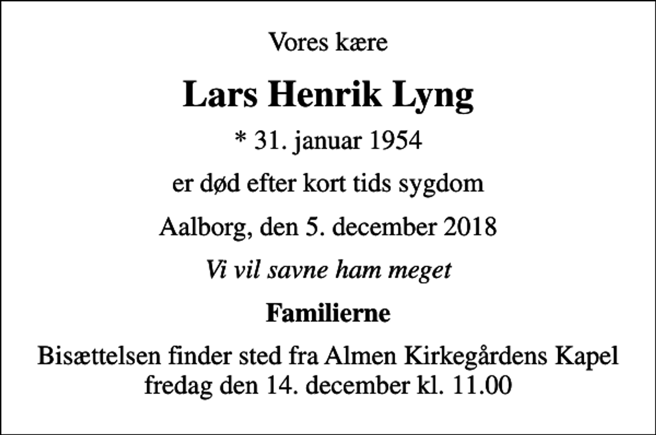 <p>Vores kære<br />Lars Henrik Lyng<br />* 31. januar 1954<br />er død efter kort tids sygdom<br />Aalborg, den 5. december 2018<br />Vi vil savne ham meget<br />Familierne<br />Bisættelsen finder sted fra Almen Kirkegårdens Kapel fredag den 14. december kl. 11.00</p>