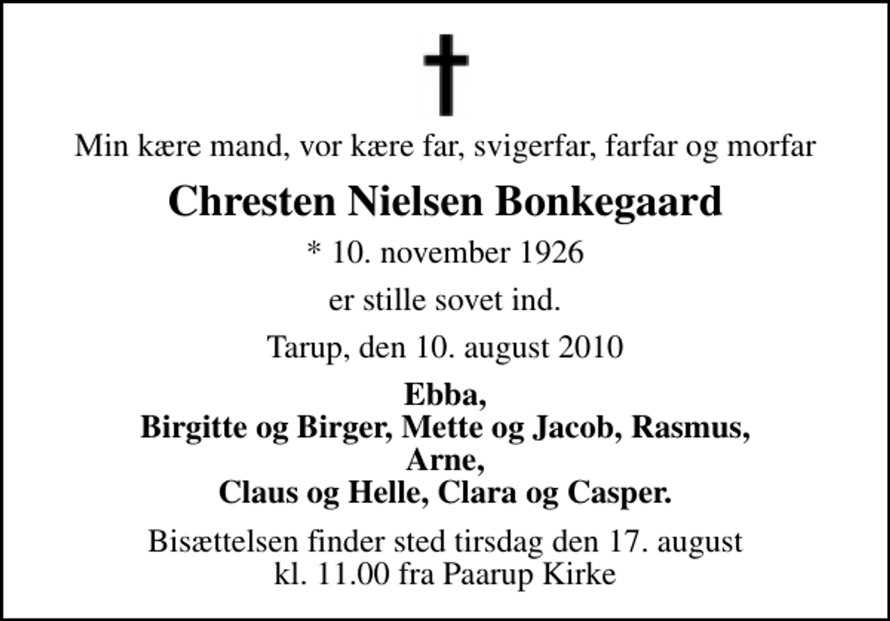 <p>Min kære mand, vor kære far, svigerfar, farfar og morfar<br />Chresten Nielsen Bonkegaard<br />* 10. november 1926<br />er stille sovet ind.<br />Tarup, den 10. august 2010<br />Ebba, Birgitte og Birger, Mette og Jacob, Rasmus, Arne, Claus og Helle, Clara og Casper.<br />Bisættelsen finder sted tirsdag den 17. august kl. 11.00 fra Paarup Kirke</p>
