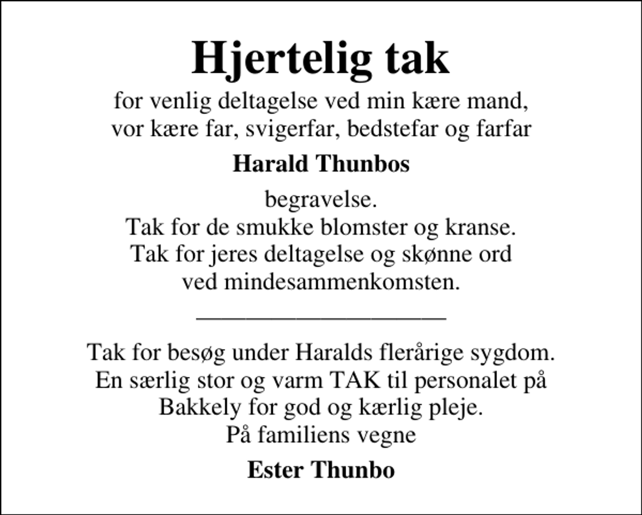 <p>Hjertelig tak<br />for venlig deltagelse ved min kære mand, vor kære far, svigerfar, bedstefar og farfar<br />Harald Thunbos<br />begravelse. Tak for de smukke blomster og kranse. Tak for jeres deltagelse og skønne ord ved mindesammenkomsten.</p><p>Tak for besøg under Haralds flerårige sygdom. En særlig stor og varm TAK til personalet på Bakkely for god og kærlig pleje. På familiens vegne<br />Ester Thunbo</p>