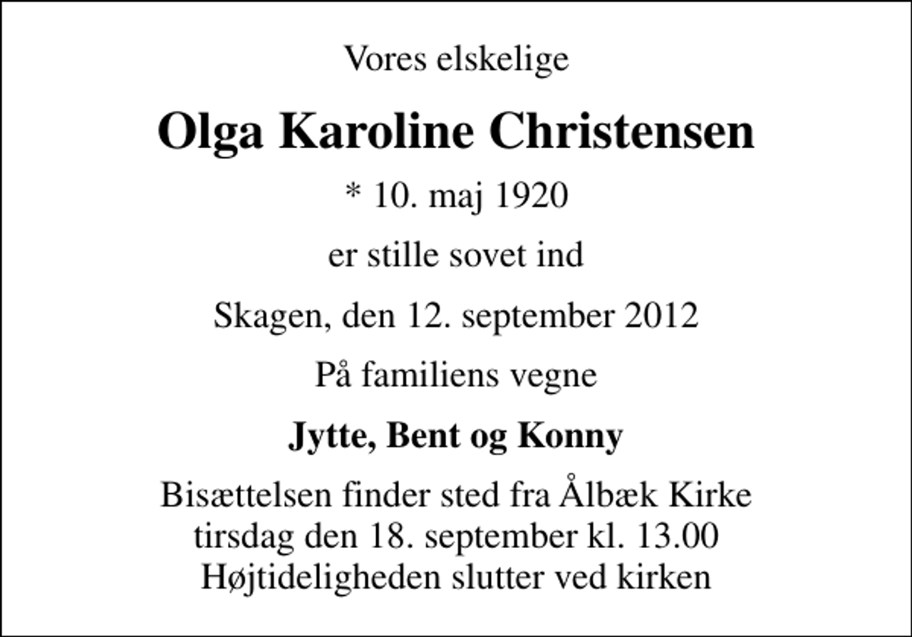 <p>Vores elskelige<br />Olga Karoline Christensen<br />* 10. maj 1920<br />er stille sovet ind<br />Skagen, den 12. september 2012<br />På familiens vegne<br />Jytte, Bent og Konny<br />Bisættelsen finder sted fra Ålbæk Kirke tirsdag den 18. september kl. 13.00 Højtideligheden slutter ved kirken</p>