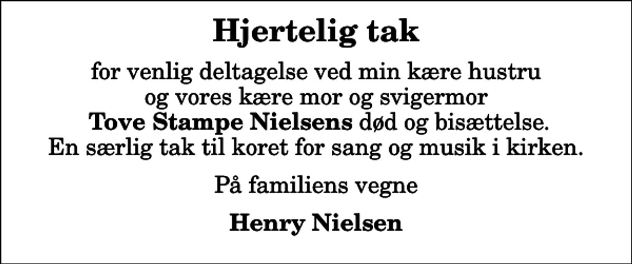 <p>Hjertelig tak<br />for venlig deltagelse ved min kære hustru og vores kære mor og svigermor <em>Tove Stampe Nielsens</em> død og bisættelse. En særlig tak til koret for sang og musik i kirken.<br />På familiens vegne<br />Henry Nielsen</p>