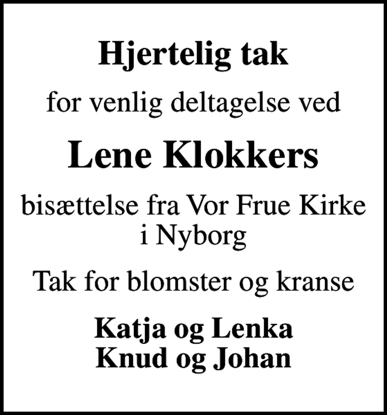 <p>Hjertelig tak<br />for venlig deltagelse ved<br />Lene Klokkers<br />bisættelse fra Vor Frue Kirke i Nyborg<br />Tak for blomster og kranse<br />Katja og Lenka Knud og Johan</p>