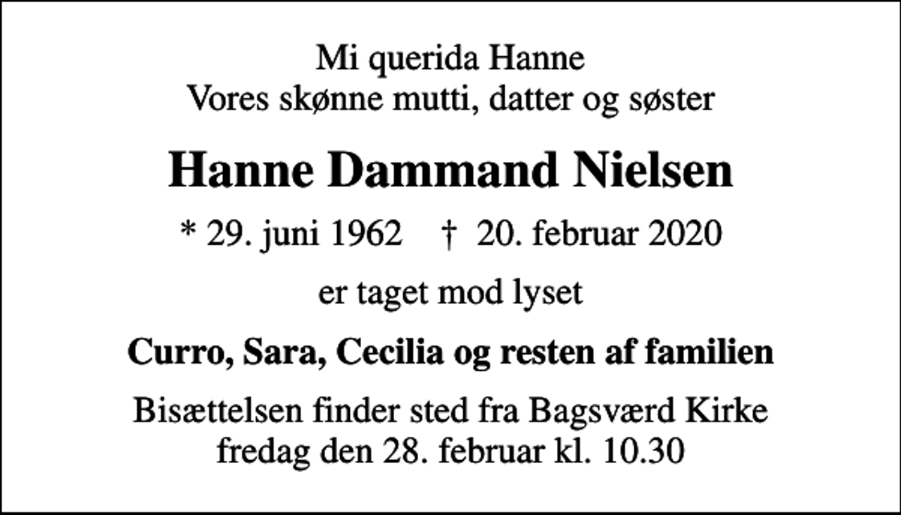 <p>Mi querida Hanne Vores skønne mutti, datter og søster<br />Hanne Dammand Nielsen<br />* 29. juni 1962 ✝ 20. februar 2020<br />er taget mod lyset<br />Curro, Sara, Cecilia og resten af familien<br />Bisættelsen finder sted fra Bagsværd Kirke fredag den 28. februar kl. 10.30</p>