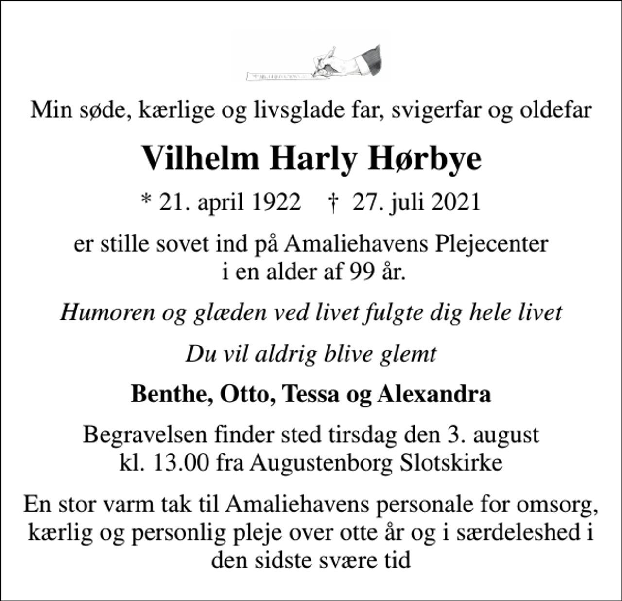 <p>Min søde, kærlige og livsglade far, svigerfar og oldefar<br />Vilhelm Harly Hørbye<br />* 21. april 1922 ✝ 27. juli 2021<br />er stille sovet ind på Amaliehavens Plejecenter i en alder af 99 år.<br />Humoren og glæden ved livet fulgte dig hele livet<br />Du vil aldrig blive glemt<br />Benthe, Otto, Tessa og Alexandra<br />Begravelsen finder sted tirsdag den 3. august kl. 13.00 fra Augustenborg Slotskirke<br />En stor varm tak til Amaliehavens personale for omsorg, kærlig og personlig pleje over otte år og i særdeleshed i den sidste svære tid</p>