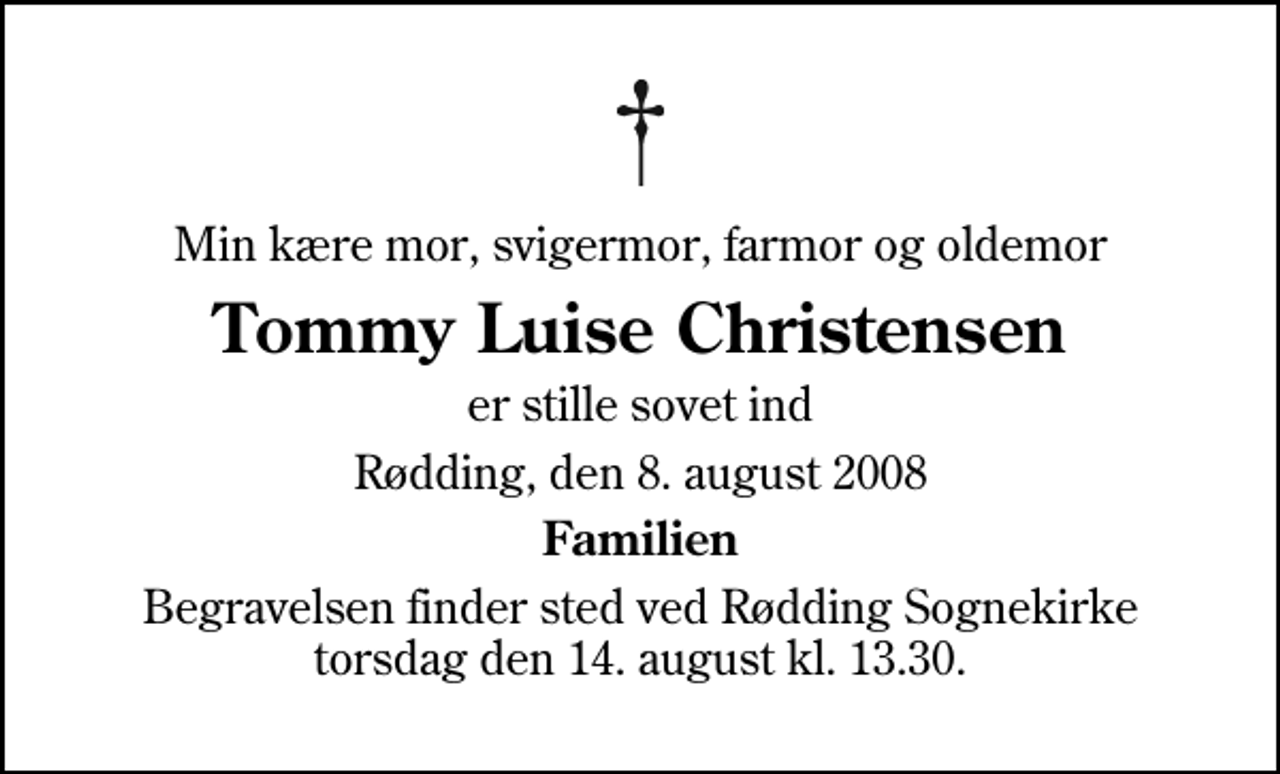<p>Min kære mor, svigermor, farmor og oldemor<br />Tommy Luise Christensen<br />er stille sovet ind<br />Rødding, den 8. august 2008<br />Familien<br />Begravelsen finder sted ved Rødding Sognekirke torsdag den 14. august kl. 13.30</p>