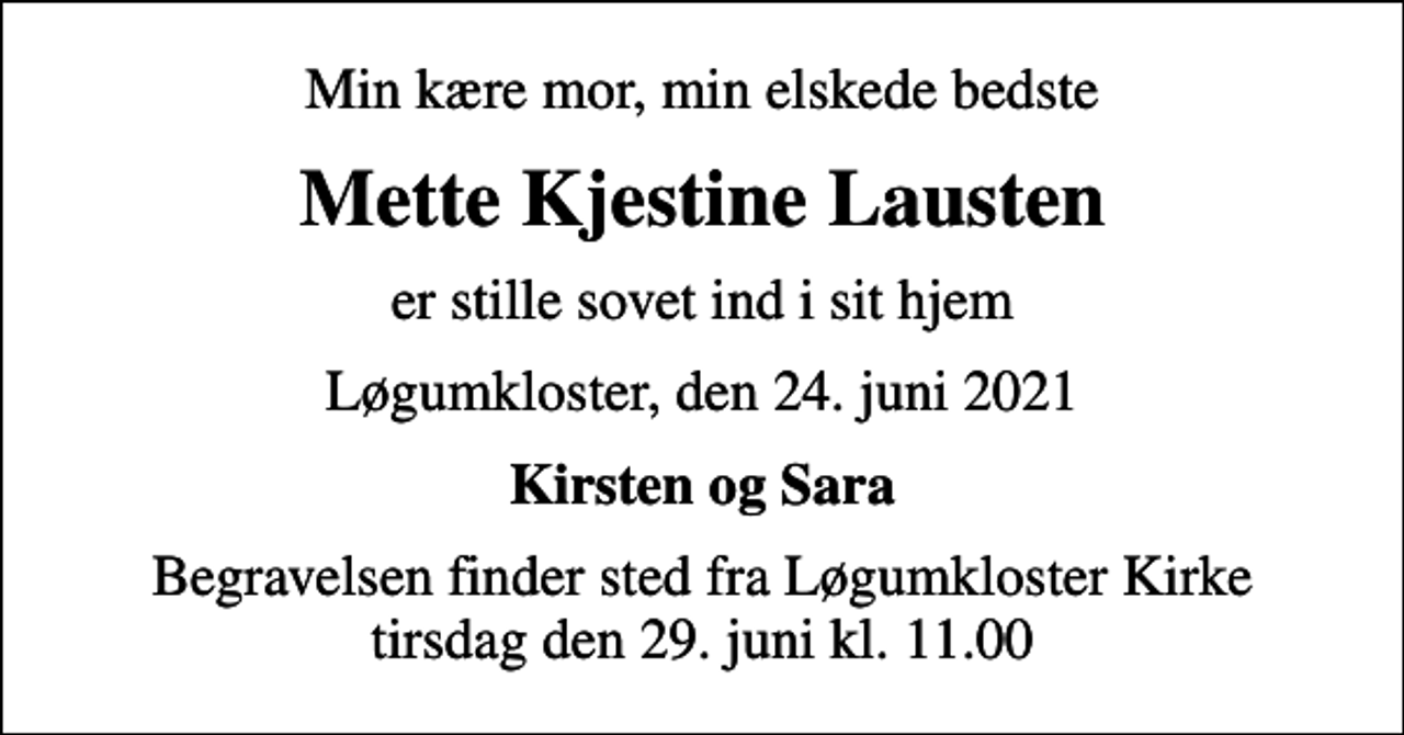 <p>Min kære mor, min elskede bedste<br />Mette Kjestine Lausten<br />er stille sovet ind i sit hjem<br />Løgumkloster, den 24. juni 2021<br />Kirsten og Sara<br />Begravelsen finder sted fra Løgumkloster Kirke tirsdag den 29. juni kl. 11.00</p>