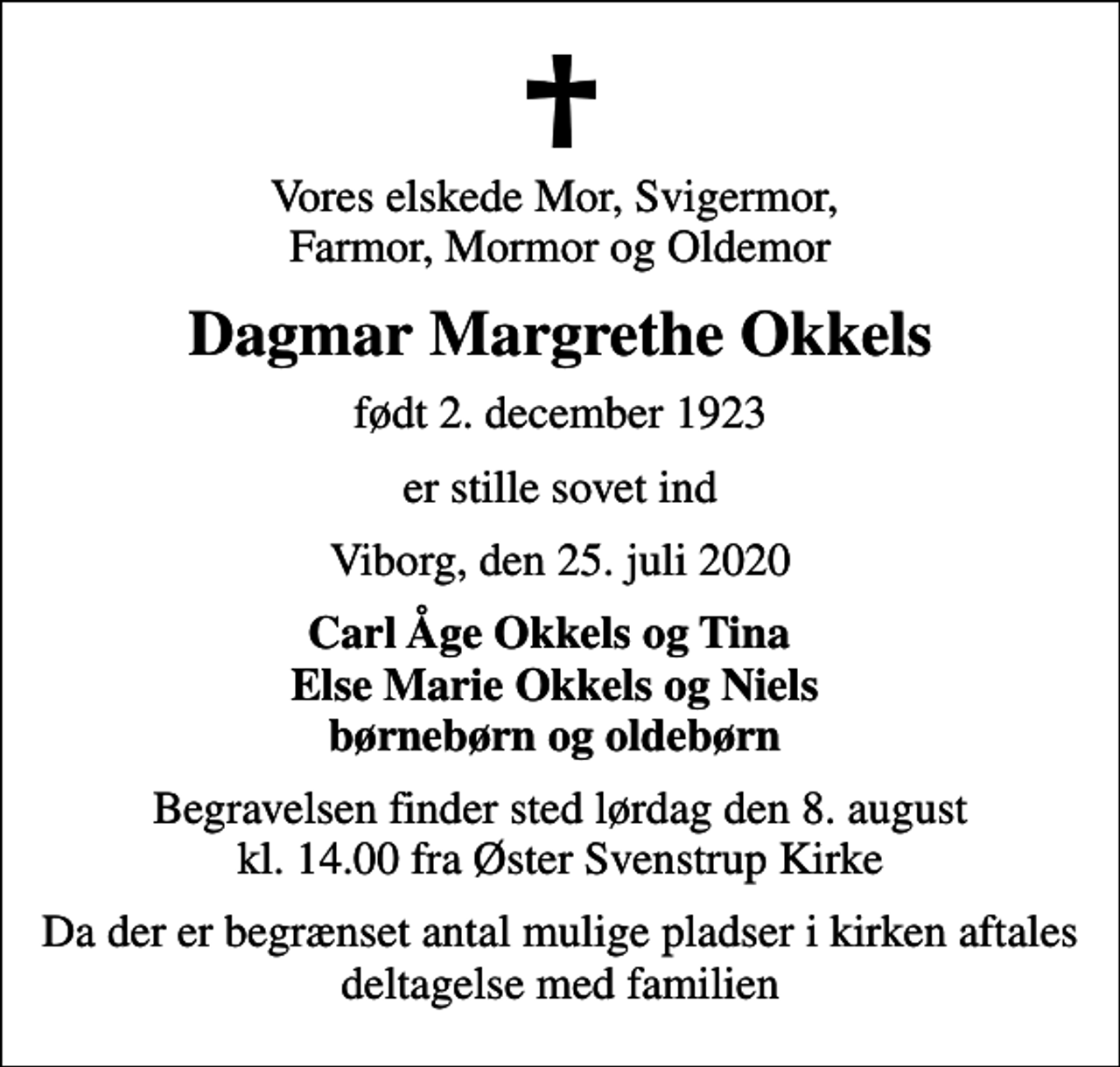 <p>Vores elskede Mor, Svigermor, Farmor, Mormor og Oldemor<br />Dagmar Margrethe Okkels<br />født 2. december 1923<br />er stille sovet ind<br />Viborg, den 25. juli 2020<br />Carl Åge Okkels og Tina Else Marie Okkels og Niels børnebørn og oldebørn<br />Begravelsen finder sted lørdag den 8. august kl. 14.00 fra Øster Svenstrup Kirke<br />Da der er begrænset antal mulige pladser i kirken aftales deltagelse med familien</p>