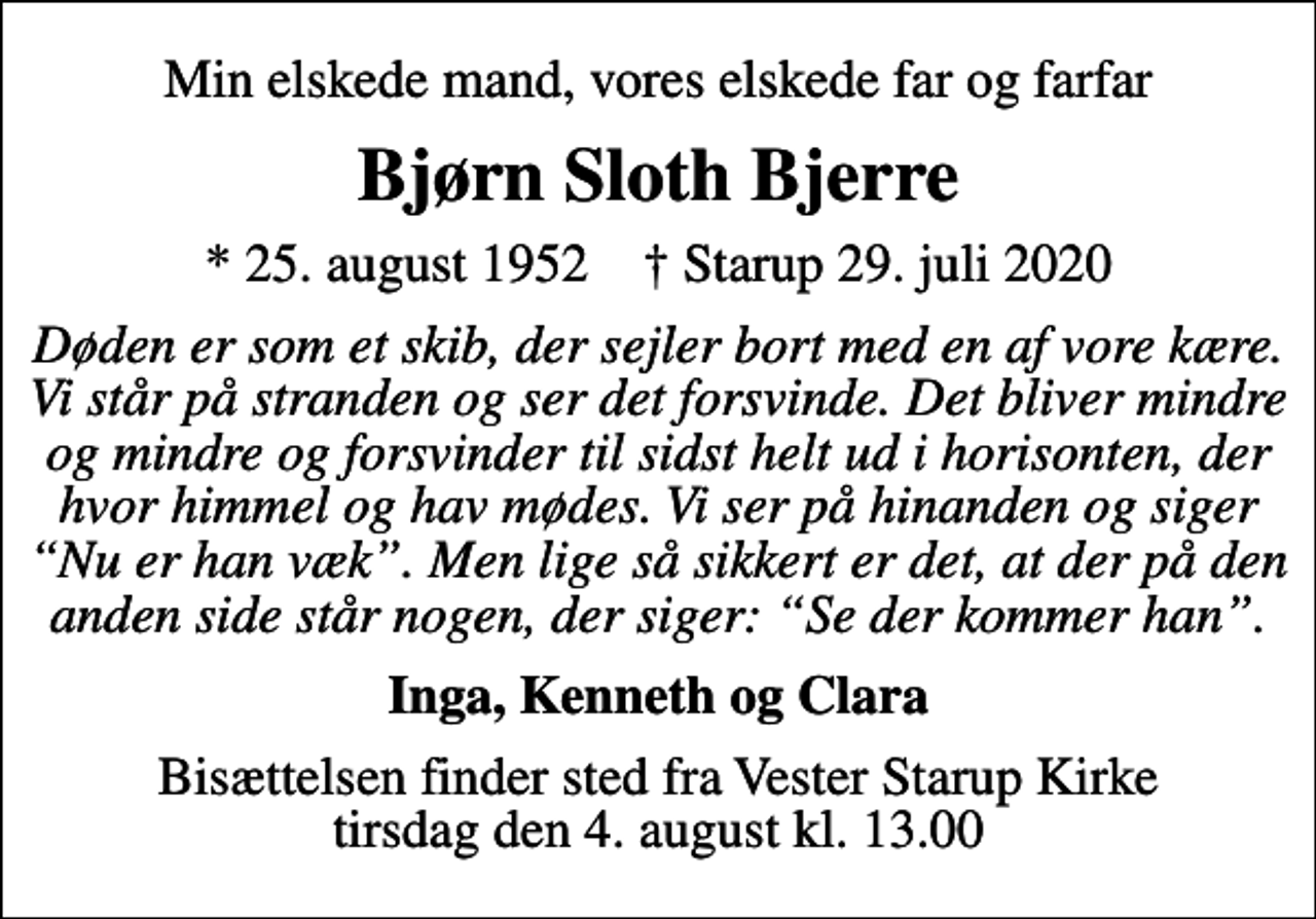 <p>Min elskede mand, vores elskede far og farfar<br />Bjørn Sloth Bjerre<br />* 25. august 1952 ✝ Starup 29. juli 2020<br />Døden er som et skib, der sejler bort med en af vore kære. Vi står på stranden og ser det forsvinde. Det bliver mindre og mindre og forsvinder til sidst helt ud i horisonten, der hvor himmel og hav mødes. Vi ser på hinanden og siger Nu er han væk. Men lige så sikkert er det, at der på den anden side står nogen, der siger: Se der kommer han.<br />Inga, Kenneth og Clara<br />Bisættelsen finder sted fra Vester Starup Kirke tirsdag den 4. august kl. 13.00</p>