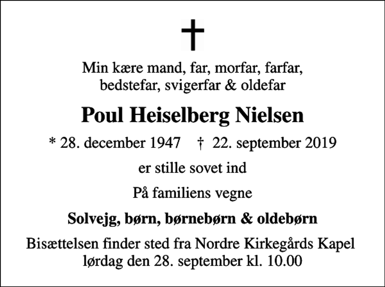 <p>Min kære mand, far, morfar, farfar, bedstefar, svigerfar &amp; oldefar<br />Poul Heiselberg Nielsen<br />* 28. december 1947 ✝ 22. september 2019<br />er stille sovet ind<br />På familiens vegne<br />Solvejg, børn, børnebørn &amp; oldebørn<br />Bisættelsen finder sted fra Nordre Kirkegårds Kapel lørdag den 28. september kl. 10.00</p>