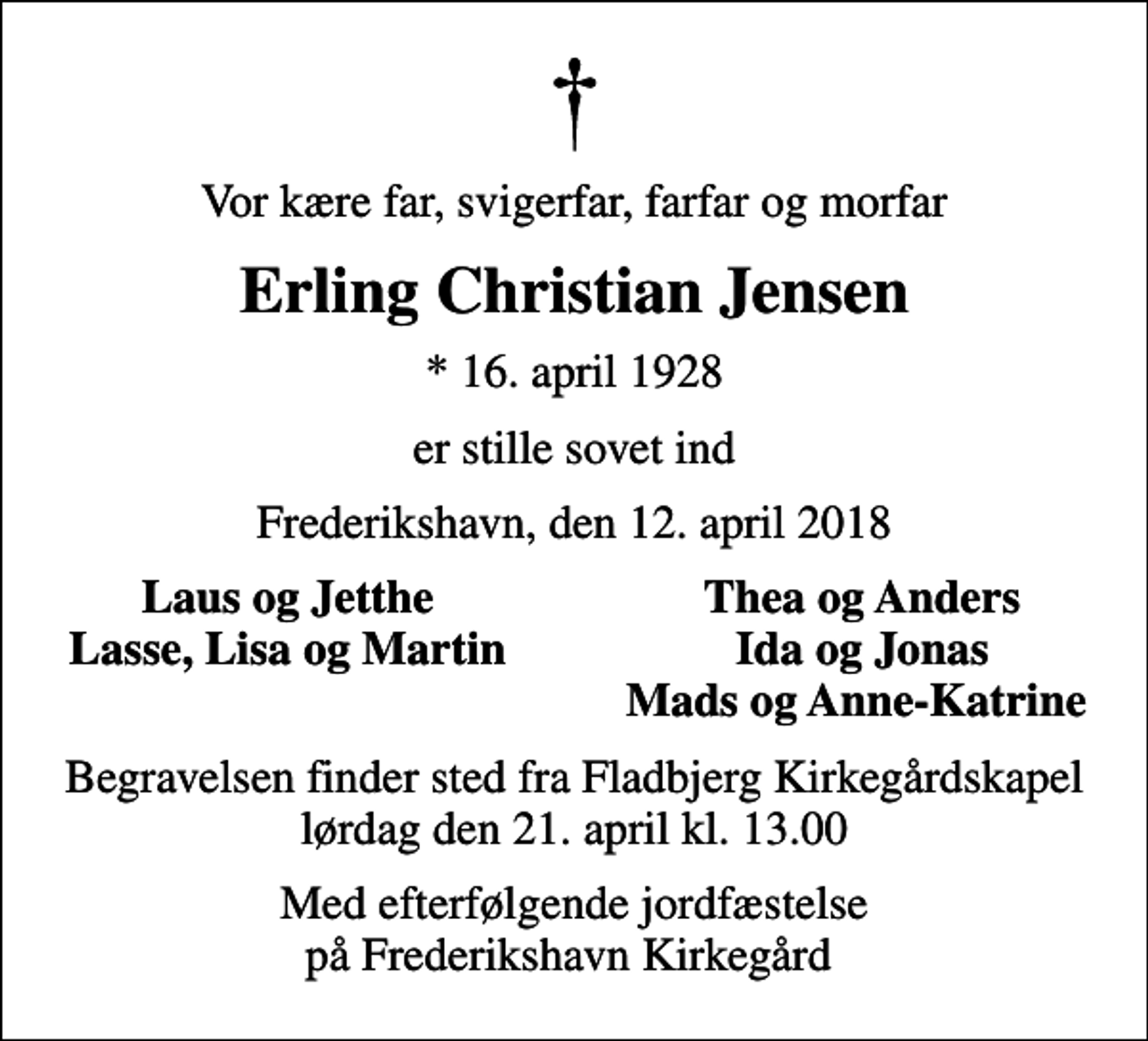<p>Vor kære far, svigerfar, farfar og morfar<br />Erling Christian Jensen<br />* 16. april 1928<br />er stille sovet ind<br />Frederikshavn, den 12. april 2018<br />Laus og Jetthe<br />Thea og Anders<br />Lasse, Lisa og Martin<br />Ida og Jonas<br />Mads og Anne-Katrine<br />Begravelsen finder sted fra Fladbjerg Kirkegårdskapel lørdag den 21. april kl. 13.00<br />Med efterfølgende jordfæstelse på Frederikshavn Kirkegård</p>