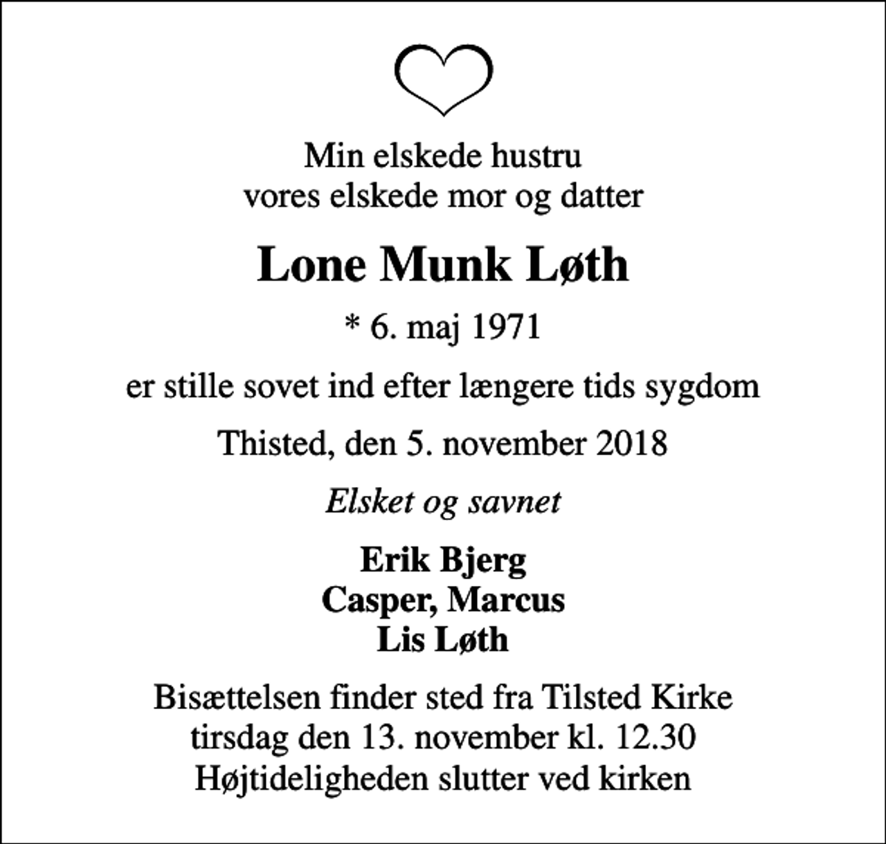 <p>Min elskede hustru vores elskede mor og datter<br />Lone Munk Løth<br />* 6. maj 1971<br />er stille sovet ind efter længere tids sygdom<br />Thisted, den 5. november 2018<br />Elsket og savnet<br />Erik Bjerg Casper, Marcus Lis Løth<br />Bisættelsen finder sted fra Tilsted Kirke tirsdag den 13. november kl. 12.30 Højtideligheden slutter ved kirken</p>